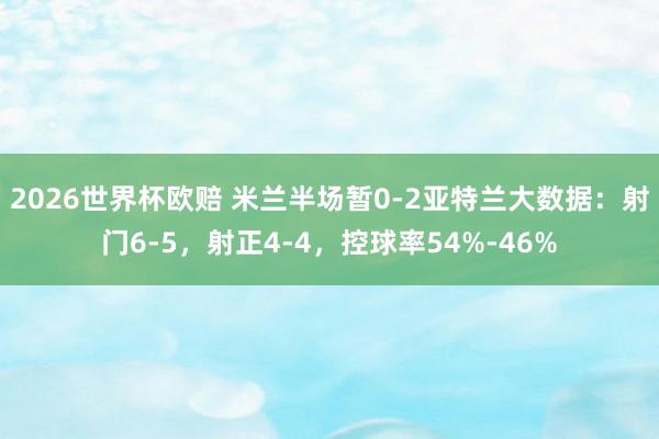 2026世界杯欧赔 米兰半场暂0-2亚特兰大数据：射门6-5，射正4-4，控球率54%-46%