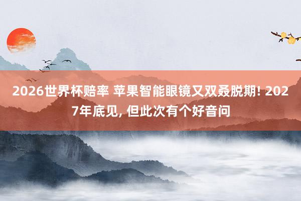 2026世界杯赔率 苹果智能眼镜又双叒脱期! 2027年底见， 但此次有个好音问