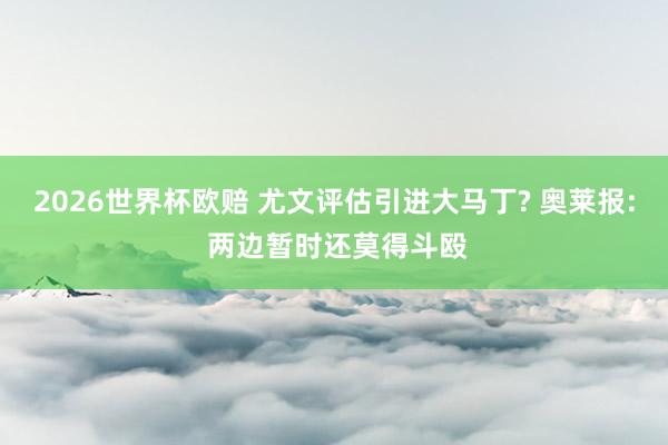 2026世界杯欧赔 尤文评估引进大马丁? 奥莱报: 两边暂时还莫得斗殴