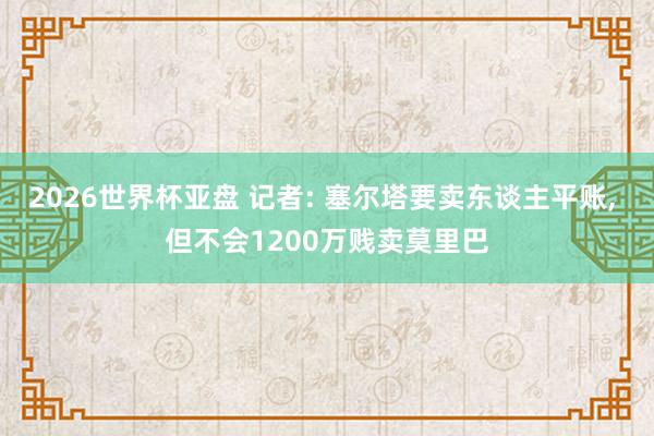 2026世界杯亚盘 记者: 塞尔塔要卖东谈主平账， 但不会1200万贱卖莫里巴