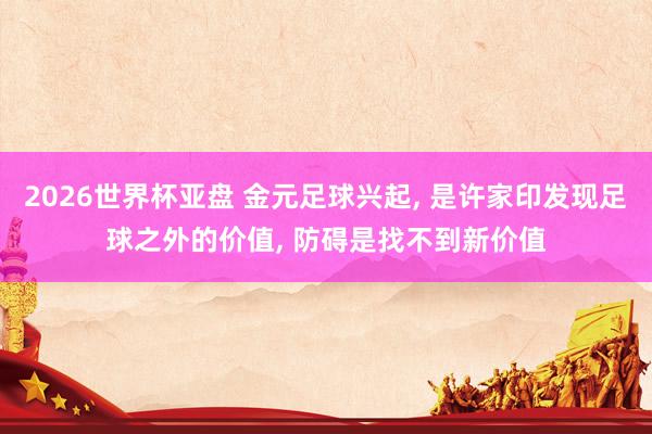 2026世界杯亚盘 金元足球兴起， 是许家印发现足球之外的价值， 防碍是找不到新价值