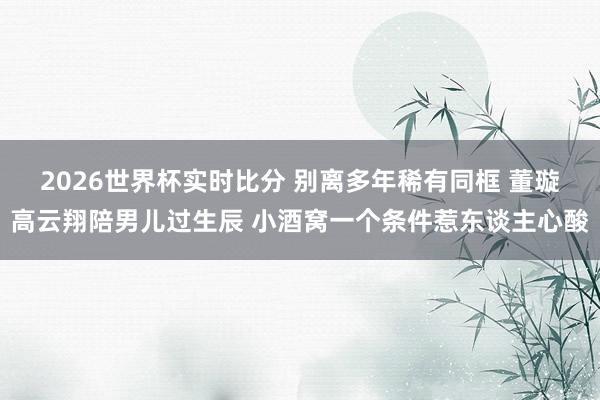 2026世界杯实时比分 别离多年稀有同框 董璇高云翔陪男儿过生辰 小酒窝一个条件惹东谈主心酸