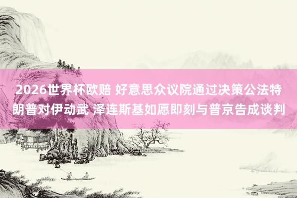 2026世界杯欧赔 好意思众议院通过决策公法特朗普对伊动武 泽连斯基如愿即刻与普京告成谈判