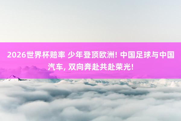 2026世界杯赔率 少年登顶欧洲! 中国足球与中国汽车， 双向奔赴共赴荣光!