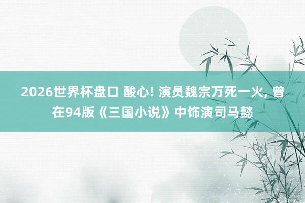 2026世界杯盘口 酸心! 演员魏宗万死一火， 曾在94版《三国小说》中饰演司马懿