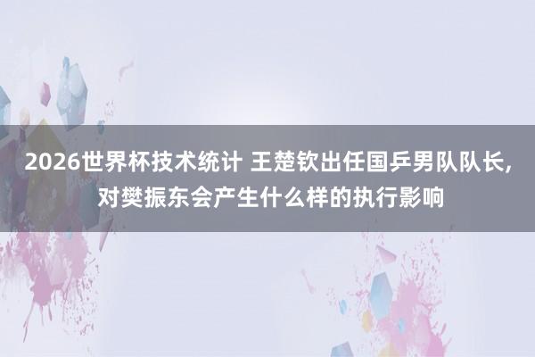 2026世界杯技术统计 王楚钦出任国乒男队队长， 对樊振东会产生什么样的执行影响