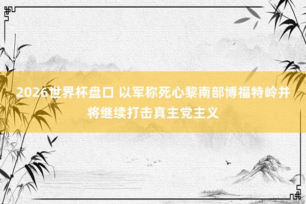 2026世界杯盘口 以军称死心黎南部博福特岭并将继续打击真主党主义