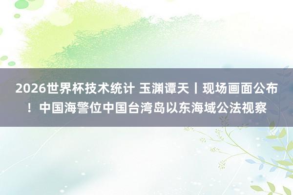 2026世界杯技术统计 玉渊谭天丨现场画面公布！中国海警位中国台湾岛以东海域公法视察