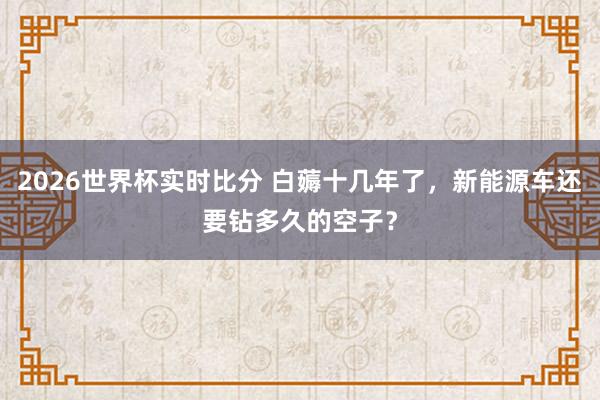 2026世界杯实时比分 白薅十几年了，新能源车还要钻多久的空子？