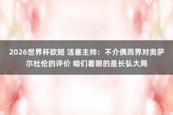 2026世界杯欧赔 活塞主帅：不介偶而界对奥萨尔杜伦的评价 咱们着眼的是长弘大局
