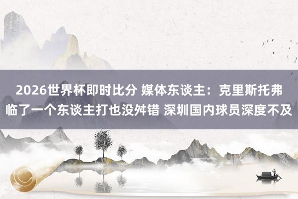 2026世界杯即时比分 媒体东谈主：克里斯托弗临了一个东谈主打也没舛错 深圳国内球员深度不及