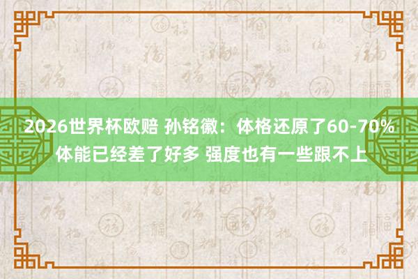 2026世界杯欧赔 孙铭徽：体格还原了60-70% 体能已经差了好多 强度也有一些跟不上