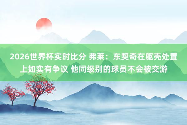 2026世界杯实时比分 弗莱：东契奇在躯壳处置上如实有争议 他同级别的球员不会被交游