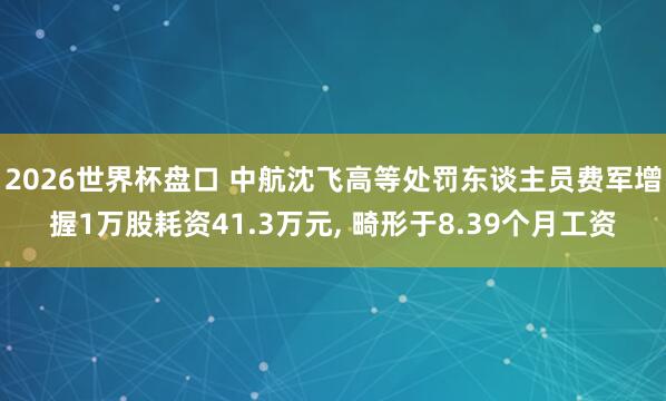 2026世界杯盘口 中航沈飞高等处罚东谈主员费军增握1万股耗资41.3万元， 畸形于8.39个月工资