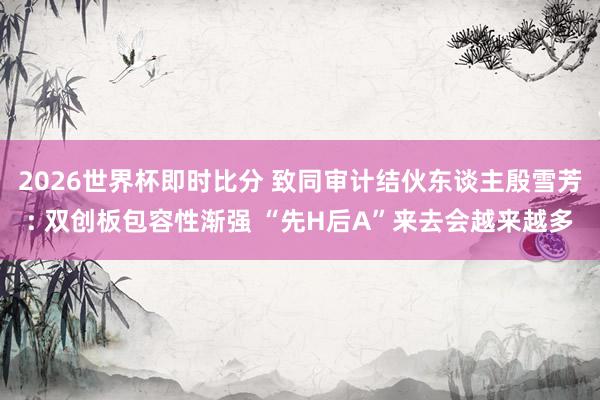 2026世界杯即时比分 致同审计结伙东谈主殷雪芳: 双创板包容性渐强 “先H后A”来去会越来越多