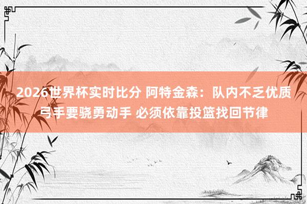 2026世界杯实时比分 阿特金森：队内不乏优质弓手要骁勇动手 必须依靠投篮找回节律