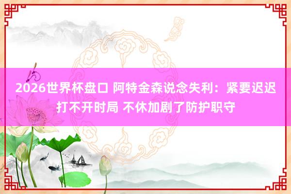 2026世界杯盘口 阿特金森说念失利：紧要迟迟打不开时局 不休加剧了防护职守