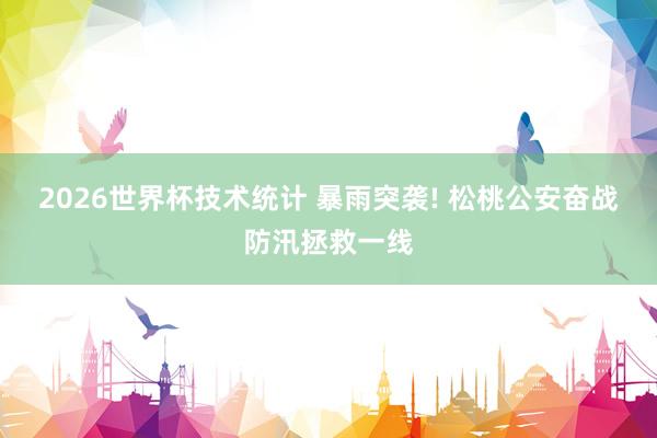 2026世界杯技术统计 暴雨突袭! 松桃公安奋战防汛拯救一线
