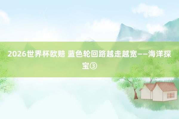 2026世界杯欧赔 蓝色轮回路越走越宽——海洋探宝③