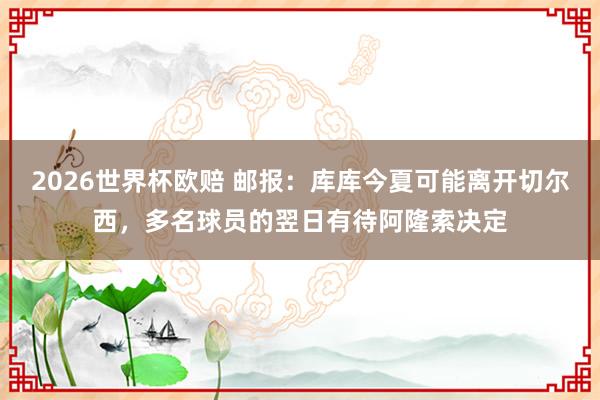2026世界杯欧赔 邮报：库库今夏可能离开切尔西，多名球员的翌日有待阿隆索决定