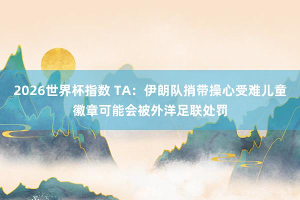2026世界杯指数 TA：伊朗队捎带操心受难儿童徽章可能会被外洋足联处罚