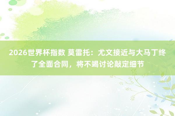 2026世界杯指数 莫雷托:尤文接近与大马丁终了全面合同,将不竭讨论敲定细节