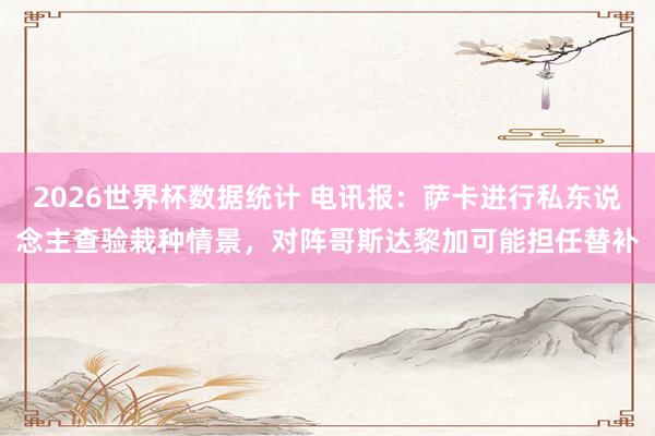 2026世界杯数据统计 电讯报:萨卡进行私东说念主查验栽种情景,对阵哥斯达黎加可能担任替补