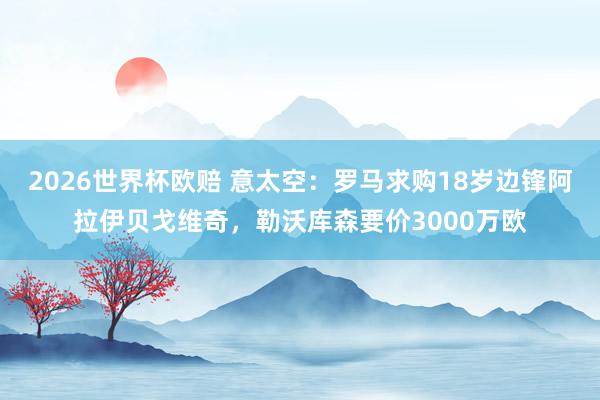 2026世界杯欧赔 意太空：罗马求购18岁边锋阿拉伊贝戈维奇，勒沃库森要价3000万欧