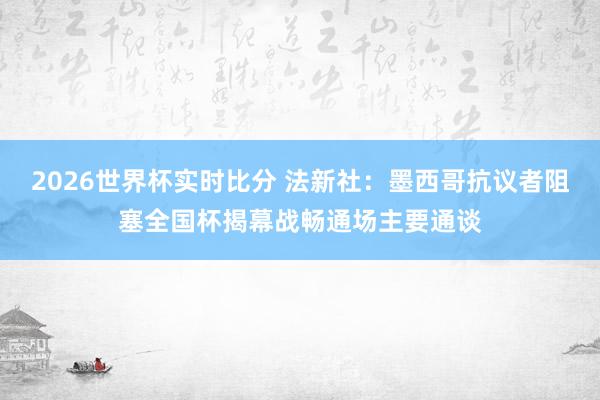 2026世界杯实时比分 法新社:墨西哥抗议者阻塞全国杯揭幕战畅通场主要通谈