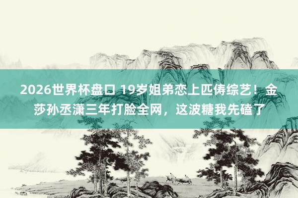2026世界杯盘口 19岁姐弟恋上匹俦综艺!金莎孙丞潇三年打脸全网,这波糖我先磕了