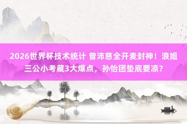 2026世界杯技术统计 曾沛慈全开麦封神！浪姐三公小考藏3大爆点，孙怡团垫底要凉？