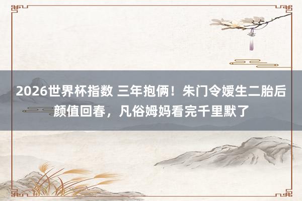 2026世界杯指数 三年抱俩！朱门令嫒生二胎后颜值回春，凡俗姆妈看完千里默了
