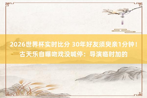 2026世界杯实时比分 30年好友须臾亲1分钟！古天乐自曝吻戏没喊停：导演临时加的