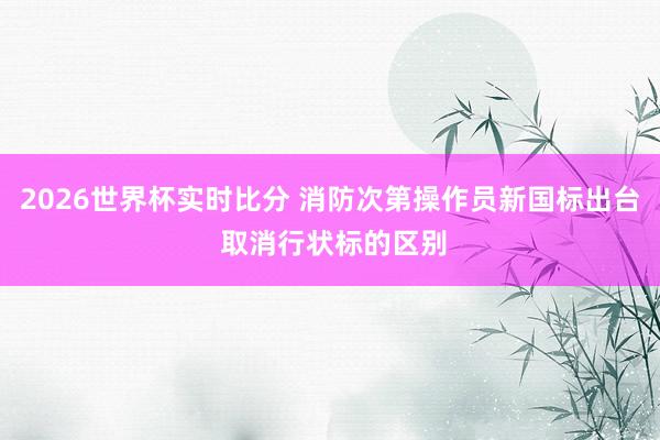 2026世界杯实时比分 消防次第操作员新国标出台 取消行状标的区别