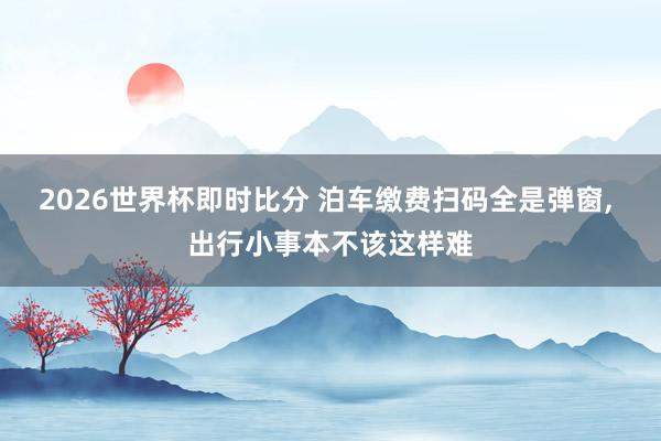 2026世界杯即时比分 泊车缴费扫码全是弹窗， 出行小事本不该这样难