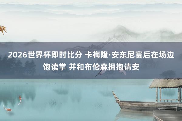 2026世界杯即时比分 卡梅隆·安东尼赛后在场边饱读掌 并和布伦森拥抱请安