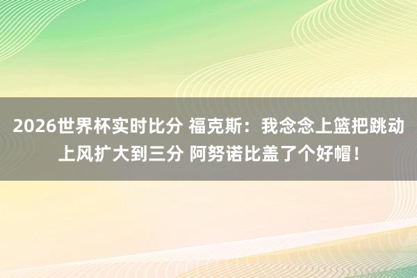 2026世界杯实时比分 福克斯：我念念上篮把跳动上风扩大到三分 阿努诺比盖了个好帽！