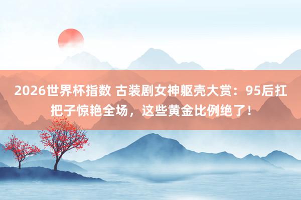 2026世界杯指数 古装剧女神躯壳大赏:95后扛把子惊艳全场,这些黄金比例绝了!