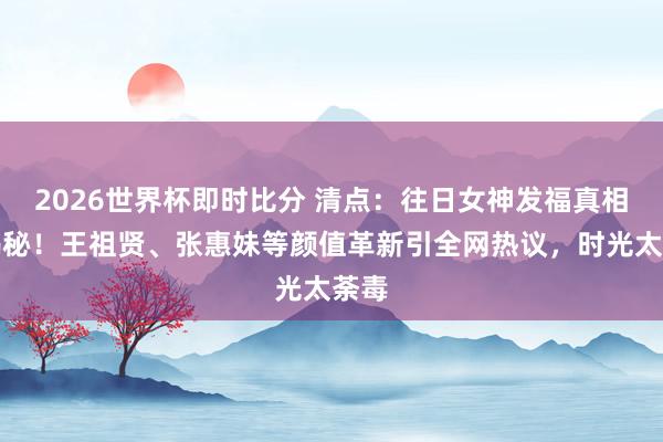 2026世界杯即时比分 清点：往日女神发福真相大揭秘！王祖贤、张惠妹等颜值革新引全网热议，时光太荼毒