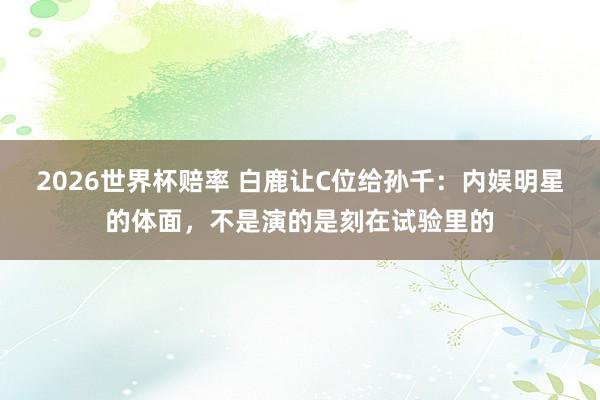 2026世界杯赔率 白鹿让C位给孙千:内娱明星的体面,不是演的是刻在试验里的