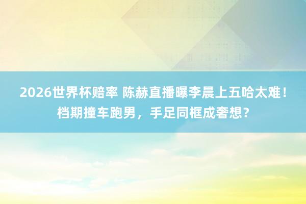 2026世界杯赔率 陈赫直播曝李晨上五哈太难!档期撞车跑男,手足同框成奢想?