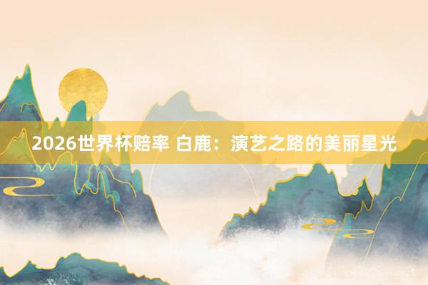 2026世界杯赔率 白鹿：演艺之路的美丽星光