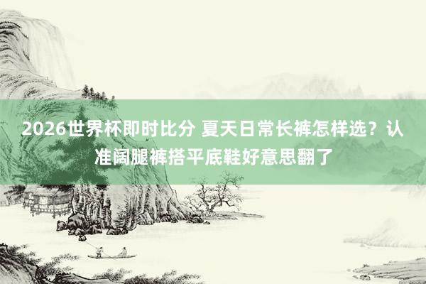 2026世界杯即时比分 夏天日常长裤怎样选?认准阔腿裤搭平底鞋好意思翻了