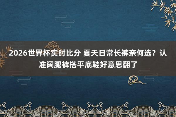 2026世界杯实时比分 夏天日常长裤奈何选?认准阔腿裤搭平底鞋好意思翻了
