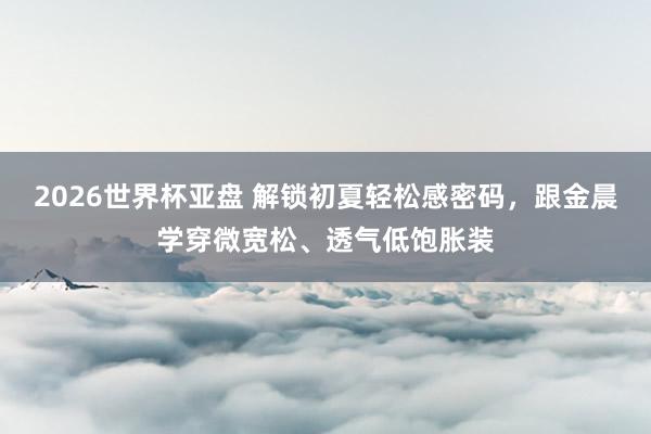 2026世界杯亚盘 解锁初夏轻松感密码，跟金晨学穿微宽松、透气低饱胀装
