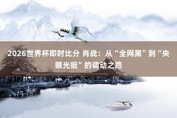 2026世界杯即时比分 肖战:从“全网黑”到“央眼光挺”的调动之路