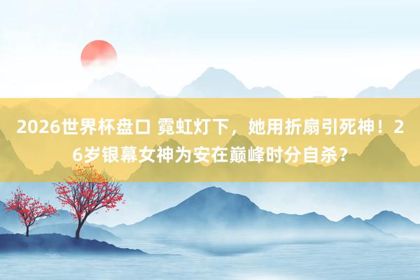 2026世界杯盘口 霓虹灯下，她用折扇引死神！26岁银幕女神为安在巅峰时分自杀？