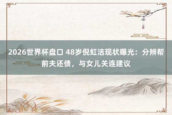 2026世界杯盘口 48岁倪虹洁现状曝光:分辨帮前夫还债,与女儿关连建议