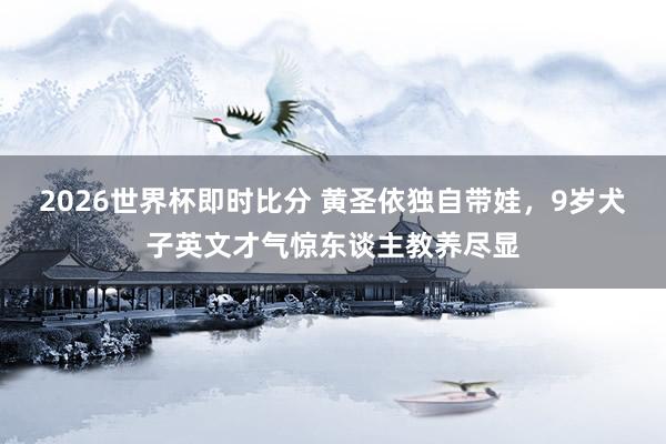 2026世界杯即时比分 黄圣依独自带娃,9岁犬子英文才气惊东谈主教养尽显