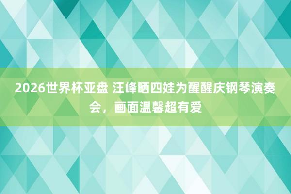 2026世界杯亚盘 汪峰晒四娃为醒醒庆钢琴演奏会，画面温馨超有爱